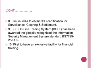 CONT…………..
 8. First in India to obtain ISO certification for
Surveillance, Clearing & Settlement.
 9. BSE On-Line Trading System (BOLT) has been
awarded the globally recognized the Information
Security Management System standard BS7799-
2:2O02.
 10. First to have an exclusive facility for financial
training.
 