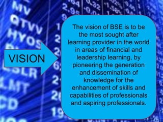 VISION
The vision of BSE is to be
the most sought after
learning provider in the world
in areas of financial and
leadership learning, by
pioneering the generation
and dissemination of
knowledge for the
enhancement of skills and
capabilities of professionals
and aspiring professionals.
 