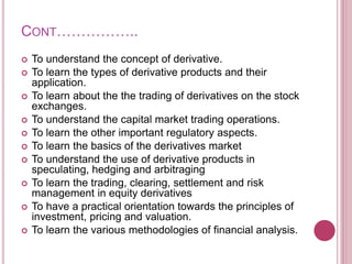 CONT……………..
 To understand the concept of derivative.
 To learn the types of derivative products and their
application.
 To learn about the the trading of derivatives on the stock
exchanges.
 To understand the capital market trading operations.
 To learn the other important regulatory aspects.
 To learn the basics of the derivatives market
 To understand the use of derivative products in
speculating, hedging and arbitraging
 To learn the trading, clearing, settlement and risk
management in equity derivatives
 To have a practical orientation towards the principles of
investment, pricing and valuation.
 To learn the various methodologies of financial analysis.
 