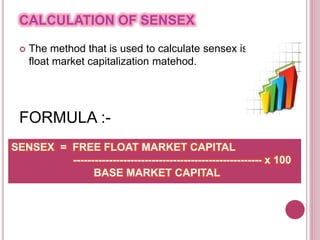CALCULATION OF SENSEX
 The method that is used to calculate sensex is free
float market capitalization matehod.
FORMULA :-
SENSEX = FREE FLOAT MARKET CAPITAL
----------------------------------------------------- x 100
BASE MARKET CAPITAL
 