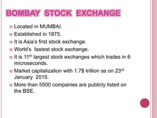 BOMBAY STOCK EXCHANGE
 Located in MUMBAI.
 Established in 1875.
 It is Asia’s first stock exchange.
 World’s fastest stock exchange.
 It is 11th largest stock exchanges which trades in 6
microseconds.
 Market capitalization with 1.7$ trillion as on 23rd
January 2015.
 More than 5500 companies are publicly listed on
the BSE.
 