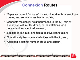 10
Connexion Routes
• Replaces current “express” routes, other direct-to-downtown
routes, and some current feeder routes;
• Connects residential neighbourhoods to the O-Train at
Tunney’s Pasture, Hurdman, or Blair stations for a
convenient transfer to downtown;
• Spelling is bilingual, and has a positive connotation;
• Operationally has some similarities with Rapid; and,
• Assigned a distinct number group and colour.
 