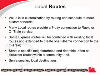 11
Local Routes
• Value is in customization by routing and schedule to meet
customer needs;
• Many Local routes provide a 7-day connection to Rapid or
O- Train service;
• Some Express routes will be combined with existing local
routes and extended to create one full-time connection to the
O-Train;
• Serve a specific neighbourhood and ridership, often as
circulator routes within a community; and,
• Serve smaller, local destinations.
 