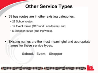 13
Other Service Types
• 39 bus routes are in other existing categories:
− 22 School routes;
− 12 Event routes (CTC and Lansdowne); and,
− 5 Shopper routes (one trip/week).
• Existing names are the most meaningful and appropriate
names for these service types:
School, Event, Shopper
 