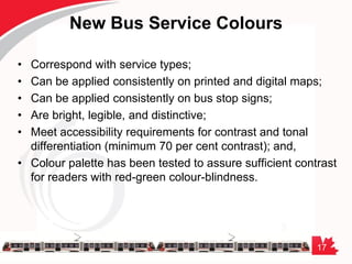 17
New Bus Service Colours
• Correspond with service types;
• Can be applied consistently on printed and digital maps;
• Can be applied consistently on bus stop signs;
• Are bright, legible, and distinctive;
• Meet accessibility requirements for contrast and tonal
differentiation (minimum 70 per cent contrast); and,
• Colour palette has been tested to assure sufficient contrast
for readers with red-green colour-blindness.
 