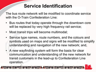 1
Service Identification
The bus route network will be modified to coordinate service
with the O-Train Confederation Line:
• Bus routes that today operate through the downtown core
will be replaced by very high frequency rail service;
• Most transit trips will become multimodal;
• Service type names, route numbers, and the colours and
symbols used on maps and signs will be modified to simplify
understanding and navigation of the new network; and,
• A new wayfinding system will form the basis for clear
communication and understanding of the new network for
transit customers in the lead-up to Confederation Line
operation.
 