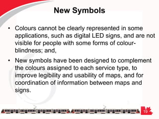 19
New Symbols
• Colours cannot be clearly represented in some
applications, such as digital LED signs, and are not
visible for people with some forms of colour-
blindness; and,
• New symbols have been designed to complement
the colours assigned to each service type, to
improve legibility and usability of maps, and for
coordination of information between maps and
signs.
 