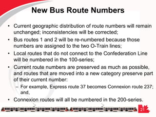 21
New Bus Route Numbers
• Current geographic distribution of route numbers will remain
unchanged; inconsistencies will be corrected;
• Bus routes 1 and 2 will be re-numbered because those
numbers are assigned to the two O-Train lines;
• Local routes that do not connect to the Confederation Line
will be numbered in the 100-series;
• Current route numbers are preserved as much as possible,
and routes that are moved into a new category preserve part
of their current number:
– For example, Express route 37 becomes Connexion route 237;
and,
• Connexion routes will all be numbered in the 200-series.
 