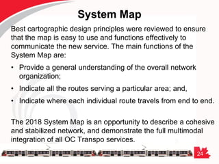 24
System Map
Best cartographic design principles were reviewed to ensure
that the map is easy to use and functions effectively to
communicate the new service. The main functions of the
System Map are:
• Provide a general understanding of the overall network
organization;
• Indicate all the routes serving a particular area; and,
• Indicate where each individual route travels from end to end.
The 2018 System Map is an opportunity to describe a cohesive
and stabilized network, and demonstrate the full multimodal
integration of all OC Transpo services.
 