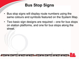 27
Bus Stop Signs
• Bus stop signs will display route numbers using the
same colours and symbols featured on the System Map.
• Two basic sign designs are required – one for bus stops
on station platforms, and one for bus stops along the
street.
 