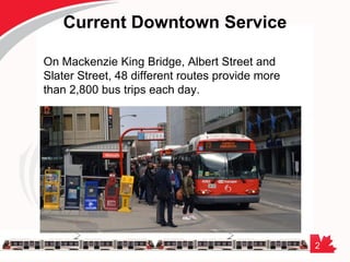 2
Current Downtown Service
On Mackenzie King Bridge, Albert Street and
Slater Street, 48 different routes provide more
than 2,800 bus trips each day.
 