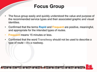 30
Focus Group
• The focus group easily and quickly understood the value and purpose of
the recommended service types and their associated graphic and visual
identities.
• Confirmed that the terms Rapid and Frequent are positive, meaningful,
and appropriate for the intended types of routes.
• Frequent means 15 minutes or less.
• Confirmed that the word Transitway should not be used to describe a
type of route – it’s a roadway.
 