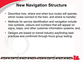 5
New Navigation Structure
• Describes how, where and when bus routes will operate,
which routes connect to the train, and where to transfer;
• Methods for service identification and navigation include
new symbols, colours and numbers that will appear on
signs, maps, and other customer information systems; and,
• Designs are based on transit industry wayfinding best
practices and confirmed through focus group testing.
 