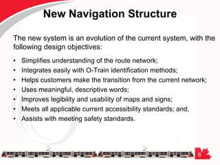 6
New Navigation Structure
The new system is an evolution of the current system, with the
following design objectives:
• Simplifies understanding of the route network;
• Integrates easily with O-Train identification methods;
• Helps customers make the transition from the current network;
• Uses meaningful, descriptive words;
• Improves legibility and usability of maps and signs;
• Meets all applicable current accessibility standards; and,
• Assists with meeting safety standards.
 