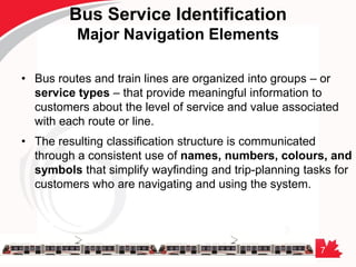 7
Bus Service Identification
Major Navigation Elements
• Bus routes and train lines are organized into groups – or
service types – that provide meaningful information to
customers about the level of service and value associated
with each route or line.
• The resulting classification structure is communicated
through a consistent use of names, numbers, colours, and
symbols that simplify wayfinding and trip-planning tasks for
customers who are navigating and using the system.
 
