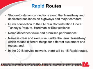 8
Rapid Routes
• Station-to-station connections along the Transitway and
dedicated bus lanes on highways and major corridors;
• Quick connection to the O-Train Confederation Line at
Tunney’s Pasture, Hurdman or Blair stations;
• Name describes value and promises performance;
• Name is clear and exclusive, unlike the term ‘Transitway’
which means different things for different customers and
routes; and,
• In the 2018 service network, there will be 15 Rapid routes.
 