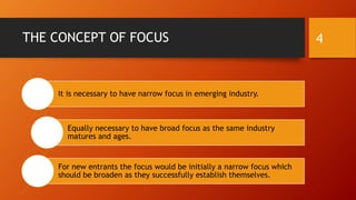 THE CONCEPT OF FOCUS
It is necessary to have narrow focus in emerging industry.
Equally necessary to have broad focus as the same industry
matures and ages.
For new entrants the focus would be initially a narrow focus which
should be broaden as they successfully establish themselves.
4
 