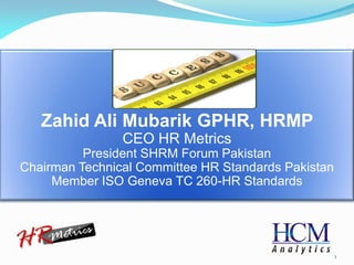 1 
Zahid Ali Mubarik GPHR, HRMP 
CEO HR Metrics 
President SHRM Forum Pakistan 
Chairman Technical Committee HR Standards Pakistan 
Member ISO Geneva TC 260-HR Standards  