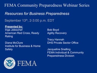 FEMA Community Preparedness Webinar Series
Resources for Business Preparedness
September 13th, 2-3:00 p.m. EDT
Presented by:
Inga Jeleschef                  Bob Boyd
American Red Cross, Ready       Agility Recovery
Rating
                                Tracy Hannah
Diana McClure                   DHS Private Sector Office
Institute for Business & Home
Safety                          Jacqueline Snelling
                                FEMA Individual & Community
                                Preparedness Division
 