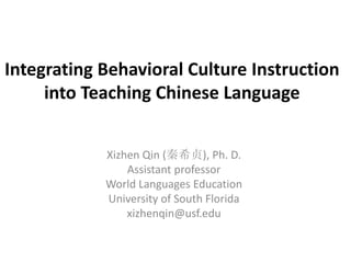 Integrating Behavioral Culture Instruction
into Teaching Chinese Language
Xizhen Qin (秦希贞), Ph. D.
Assistant professor
World Languages Education
University of South Florida
xizhenqin@usf.edu
 