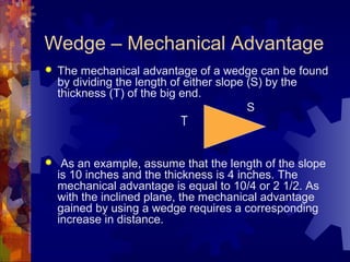 Wedge – Mechanical Advantage
 The mechanical advantage of a wedge can be found
by dividing the length of either slope (S) by the
thickness (T) of the big end.
S
 As an example, assume that the length of the slope
is 10 inches and the thickness is 4 inches. The
mechanical advantage is equal to 10/4 or 2 1/2. As
with the inclined plane, the mechanical advantage
gained by using a wedge requires a corresponding
increase in distance.
T
 