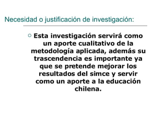 Necesidad o justificación de investigación: Esta investigación servirá como un aporte cualitativo de la metodología aplicada, además su trascendencia es importante ya que se pretende mejorar los resultados del simce y servir como un aporte a la educación chilena. 
