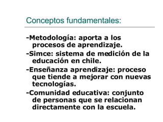 Conceptos fundamentales: -Metodología: aporta a los procesos de aprendizaje. -Simce: sistema de medición de la educación en chile. -Enseñanza aprendizaje: proceso que tiende a mejorar con nuevas tecnologías. -Comunidad educativa: conjunto de personas que se relacionan directamente con la escuela. 