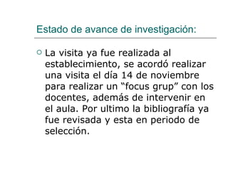 Estado de avance de investigación: La visita ya fue realizada al establecimiento, se acordó realizar una visita el día 14 de noviembre para realizar un “focus grup” con los docentes, además de intervenir en el aula. Por ultimo la bibliografía ya fue revisada y esta en periodo de selección. 