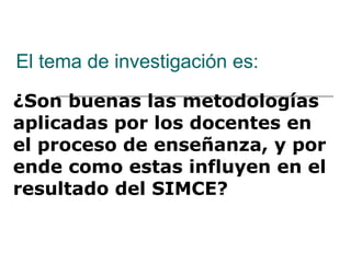 El tema de investigación es: ¿Son buenas las metodologías aplicadas por los docentes en el proceso de enseñanza, y por ende como estas influyen en el resultado del SIMCE? 