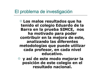 El problema de investigación  Los malos resultados que ha tenido el colegio Eduardo de la Barra en la prueba SIMCE,  nos ha motivado para poder contribuir en la mejora de este,  analizando las diferentes metodologías que puede utilizar cada profesor, en cada nivel educativo.   y así de este modo mejorar la posición de este colegio en el resultado nacional. 