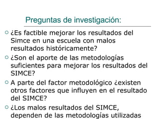 Preguntas de investigación: ¿Es factible mejorar los resultados del Simce en una escuela con malos resultados históricamente? ¿Son el aporte de las metodologías suficientes para mejorar los resultados del SIMCE? A parte del factor metodológico ¿existen otros factores que influyen en el resultado del SIMCE? ¿Los malos resultados del SIMCE, dependen de las metodologías utilizadas por los docentes? 