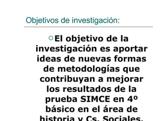 Objetivos de investigación: El objetivo de la investigación es aportar ideas de nuevas formas de metodologías que contribuyan a mejorar los resultados de la prueba SIMCE en 4º básico en el área de historia y Cs. Sociales. 