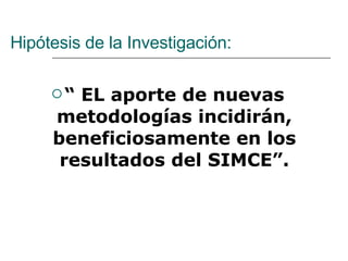 Hipótesis de la Investigación: “  EL aporte de nuevas metodologías incidirán, beneficiosamente en los resultados del SIMCE”. 