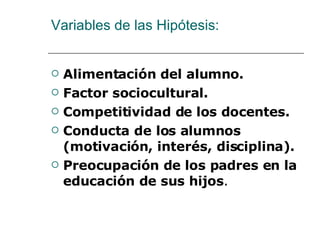 Variables de las Hipótesis: Alimentación del alumno. Factor sociocultural. Competitividad de los docentes. Conducta de los alumnos (motivación, interés, disciplina). Preocupación de los padres en la educación de sus hijos . 