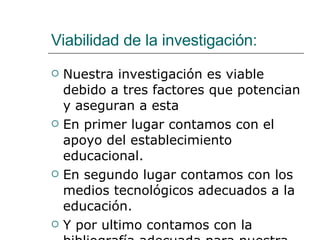 Viabilidad de la investigación: Nuestra investigación es viable debido a tres factores que potencian y aseguran a esta En primer lugar contamos con el apoyo del establecimiento educacional. En segundo lugar contamos con los medios tecnológicos adecuados a la educación. Y por ultimo contamos con la bibliografía adecuada para nuestra investigación. 