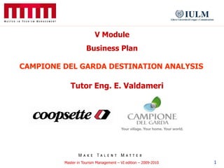 V Module
                     Business Plan

CAMPIONE DEL GARDA DESTINATION ANALYSIS

            Tutor Eng. E. Valdameri




         Master in Tourism Management – VI edition – 2009-2010   1
 