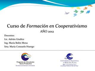 Curso de Formación en Cooperativismo
                              AÑO 2012
Docentes:
Lic. Adrián Giudice
Ing. María Belén Mena
Srta. María Consuelo Huergo
 