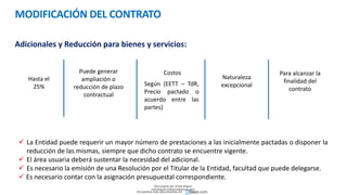 MODIFICACIÓN DEL CONTRATO
Adicionales y Reducción para bienes y servicios:
Hasta el
25%
Puede generar
ampliación o
reducción de plazo
contractual
Costos
Naturaleza
excepcional
Para alcanzar la
finalidad del
contrato
Según (EETT – TdR,
Precio pactado o
acuerdo entre las
partes)
 La Entidad puede requerir un mayor número de prestaciones a las inicialmente pactadas o disponer la
reducción de las mismas, siempre que dicho contrato se encuentre vigente.
 El área usuaria deberá sustentar la necesidad del adicional.
 Es necesario la emisión de una Resolución por el Titular de la Entidad, facultad que puede delegarse.
 Es necesario contar con la asignación presupuestal correspondiente.
Descargado por Zonas Region
(estrategiaruraltacna@gmail.com)
Encuentra más documentos en
 