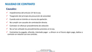 NULIDAD DE CONTRATO
Causales:
 Impedimentos del artículo 11º de la Ley
 Trasgresión del principio de presunción de veracidad.
 Cuando está en trámite un recurso de apelación.
 No cumplir con causales de contratación directa.
 Contratar sin efectuar procedimiento de selección
 No se han utilizado los procedimientos previstos en la Ley.
 Contratista ha pagado, ofrecido, intentado pagar u ofrecer en el futuro algún pago, dadiva o
comisión en relación con ese contrato.
Descargado por Zonas Region
(estrategiaruraltacna@gmail.com)
Encuentra más documentos en
 