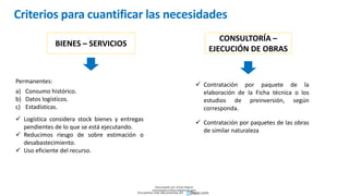 Criterios para cuantificar las necesidades
BIENES – SERVICIOS
CONSULTORÍA –
EJECUCIÓN DE OBRAS
Permanentes:
a) Consumo histórico.
b) Datos logísticos.
c) Estadísticas.
 Logística considera stock bienes y entregas
pendientes de lo que se está ejecutando.
 Reducimos riesgo de sobre estimación o
desabastecimiento.
 Uso eficiente del recurso.
 Contratación por paquete de la
elaboración de la Ficha técnica o los
estudios de preinversión, según
corresponda.
 Contratación por paquetes de las obras
de similar naturaleza
Descargado por Zonas Region
(estrategiaruraltacna@gmail.com)
Encuentra más documentos en
 