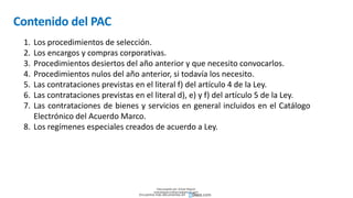 Contenido del PAC
1. Los procedimientos de selección.
2. Los encargos y compras corporativas.
3. Procedimientos desiertos del año anterior y que necesito convocarlos.
4. Procedimientos nulos del año anterior, si todavía los necesito.
5. Las contrataciones previstas en el literal f) del artículo 4 de la Ley.
6. Las contrataciones previstas en el literal d), e) y f) del artículo 5 de la Ley.
7. Las contrataciones de bienes y servicios en general incluidos en el Catálogo
Electrónico del Acuerdo Marco.
8. Los regímenes especiales creados de acuerdo a Ley.
Descargado por Zonas Region
(estrategiaruraltacna@gmail.com)
Encuentra más documentos en
 