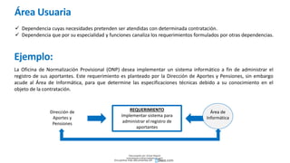 Área Usuaria
 Dependencia cuyas necesidades pretenden ser atendidas con determinada contratación.
 Dependencia que por su especialidad y funciones canaliza los requerimientos formulados por otras dependencias.
Ejemplo:
La Oficina de Normalización Provisional (ONP) desea implementar un sistema informático a fin de administrar el
registro de sus aportantes. Este requerimiento es planteado por la Dirección de Aportes y Pensiones, sin embargo
acude al Área de Informática, para que determine las especificaciones técnicas debido a su conocimiento en el
objeto de la contratación.
REQUERIMIENTO
Implementar sistema para
administrar el registro de
aportantes
Dirección de
Aportes y
Pensiones
Área de
Informática
Descargado por Zonas Region
(estrategiaruraltacna@gmail.com)
Encuentra más documentos en
 
