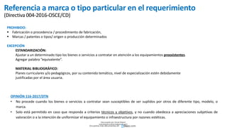 Referencia a marca o tipo particular en el requerimiento
(Directiva 004-2016-OSCE/CD)
PROHIBIDO:
 Fabricación o procedencia / procedimiento de fabricación,
 Marcas / patentes o tipos/ origen o producción determinados
EXCEPCIÓN
ESTANDARIZACIÓN:
Ajustar a un determinado tipo los bienes o servicios a contratar en atención a los equipamientos preexistentes.
Agregar palabra “equivalente”.
MATERIAL BIBLIOGRÁFICO:
Planes curriculares y/o pedagógicos, por su contenido temático, nivel de especialización estén debidamente
justificadas por el área usuaria.
OPINIÓN 116-2017/DTN
• No procede cuando los bienes o servicios a contratar sean susceptibles de ser suplidos por otros de diferente tipo, modelo, o
marca.
• Solo está permitido en caso que responda a criterios técnicos y objetivos, y no cuando obedezca a apreciaciones subjetivas de
valoración o a la intención de uniformizar el equipamiento o infraestructura por razones estéticas.
Descargado por Zonas Region
(estrategiaruraltacna@gmail.com)
Encuentra más documentos en
 
