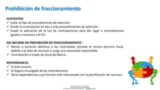 Prohibición de fraccionamiento
SUPUESTOS:
 Evitar el tipo de procedimiento de selección.
 Dividir la contratación en dos o más procedimientos de selección.
 Evadir la aplicación de la Ley de contrataciones para dar lugar a contrataciones
iguales o menores a 8 UIT.
NO INCURRE EN PROHIBICIÓN DE FRACCIONAMIENTO :
 Bienes o servicios idénticos a los contratados durante el mismo ejercicio fiscal,
debido a la falta de recursos o surge una necesidad imprevisible.
 Contratación a través de Acuerdo Marco.
RESPONSABLES:
 El área usuaria.
 El órgano encargado de las contrataciones
 Otras dependencias cuya función esté relacionada con la planificación de recursos.
Descargado por Zonas Region
(estrategiaruraltacna@gmail.com)
Encuentra más documentos en
 