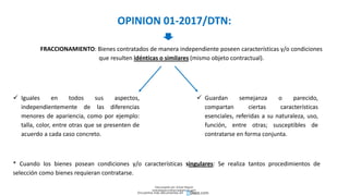 OPINION 01-2017/DTN:
FRACCIONAMIENTO: Bienes contratados de manera independiente poseen características y/o condiciones
que resulten idénticas o similares (mismo objeto contractual).
 Iguales en todos sus aspectos,
independientemente de las diferencias
menores de apariencia, como por ejemplo:
talla, color, entre otras que se presenten de
acuerdo a cada caso concreto.
 Guardan semejanza o parecido,
compartan ciertas características
esenciales, referidas a su naturaleza, uso,
función, entre otras; susceptibles de
contratarse en forma conjunta.
* Cuando los bienes posean condiciones y/o características singulares: Se realiza tantos procedimientos de
selección como bienes requieran contratarse.
Descargado por Zonas Region
(estrategiaruraltacna@gmail.com)
Encuentra más documentos en
 