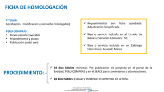 FICHA DE HOMOLOGACIÓN
TITULAR:
Aprobación, modificación y exclusión (indelegable)
PERU COMPRAS:
• Previa opinión favorable
• Procedimiento y plazos
• Publicación portal web
 Requerimientos con ficha aprobada:
Adjudicación Simplificada.
 Bien o servicio incluido en el Listado de
Bienes y Servicios Comunes: SIE
 Bien o servicio incluido en un Catálogo
Electrónico: Acuerdo Marco
 10 días hábiles (mínimo): Pre publicación de proyecto en el portal de la
Entidad, PERU COMPRAS y en el SEACE para comentarios u observaciones.
 10 días hábiles: Evaluar y modificar el contenido de la ficha.
PROCEDIMIENTO:
Descargado por Zonas Region
(estrategiaruraltacna@gmail.com)
Encuentra más documentos en
 