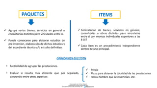 PAQUETES ITEMS
 Agrupa varios bienes, servicios en general o
consultorías distintos pero vinculados entre sí.
 Puede convocarse para elaborar estudios de
pre inversión, elaboración de dichos estudios y
del expediente técnico y/o estudio definitivo.
 Contratación de bienes, servicios en general,
consultorías u obras distintas pero vinculadas
entre sí con montos individuales superiores a las
8 UIT
 Cada ítem es un procedimiento independiente
dentro de uno principal.
OPINIÓN 059-2017/DTN
• Factibilidad de agrupar las prestaciones.
• Evaluar si resulta más eficiente que por separado,
valorando entre otros aspectos:
 Precio
 Plazo para obtener la totalidad de las prestaciones
 Horas-hombre que se invertirían, etc.
Descargado por Zonas Region
(estrategiaruraltacna@gmail.com)
Encuentra más documentos en
 