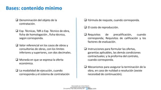 Bases: contenido mínimo
 Denominación del objeto de la
contratación.
 Esp. Técnicas, TdR o Exp. Técnico de obra,
ficha de homologación , ficha técnica,
según corresponda.
 Valor referencial en los casos de obras y
consultorías de obras, con los límites
inferiores y superiores, con dos decimales.
 Moneda en que se expresa la oferta
económica.
 La modalidad de ejecución, cuando
corresponda y el sistema de contratación
 Fórmula de reajuste, cuando corresponda.
 El costo de reproducción.
 Requisitos de precalificación, cuando
corresponda; Requisitos de calificación y los
factores de evaluación.
 Instrucciones para formular las ofertas,
garantías aplicables, las demás condiciones
contractuales; y la proforma del contrato,
cuando corresponda.
 Mecanismos para asegurar la terminación de la
obra, en caso de nulidad o resolución (existe
necesidad de continuación).
Descargado por Zonas Region
(estrategiaruraltacna@gmail.com)
Encuentra más documentos en
 