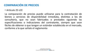 COMPARACIÓN DE PRECIOS
• Artículo 25 LCE
La comparación de precios puede utilizarse para la contratación de
bienes y servicios de disponibilidad inmediata, distintos a los de
consultoría, que no sean fabricados o prestados siguiendo las
especificaciones o indicaciones del contratante, siempre que sean
fáciles de obtener o que tengan un estándar establecido en el mercado,
conforme a lo que señale el reglamento
Descargado por Zonas Region
(estrategiaruraltacna@gmail.com)
Encuentra más documentos en
 