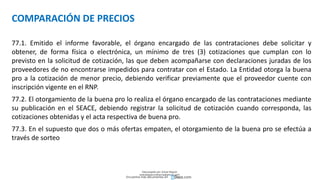 COMPARACIÓN DE PRECIOS
77.1. Emitido el informe favorable, el órgano encargado de las contrataciones debe solicitar y
obtener, de forma física o electrónica, un mínimo de tres (3) cotizaciones que cumplan con lo
previsto en la solicitud de cotización, las que deben acompañarse con declaraciones juradas de los
proveedores de no encontrarse impedidos para contratar con el Estado. La Entidad otorga la buena
pro a la cotización de menor precio, debiendo verificar previamente que el proveedor cuente con
inscripción vigente en el RNP.
77.2. El otorgamiento de la buena pro lo realiza el órgano encargado de las contrataciones mediante
su publicación en el SEACE, debiendo registrar la solicitud de cotización cuando corresponda, las
cotizaciones obtenidas y el acta respectiva de buena pro.
77.3. En el supuesto que dos o más ofertas empaten, el otorgamiento de la buena pro se efectúa a
través de sorteo
Descargado por Zonas Region
(estrategiaruraltacna@gmail.com)
Encuentra más documentos en
 